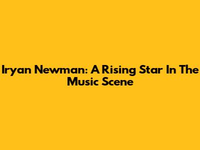 Iryan Newman: A Rising Star In The Music Scene