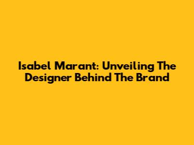 Isabel Marant: Unveiling The Designer Behind The Brand