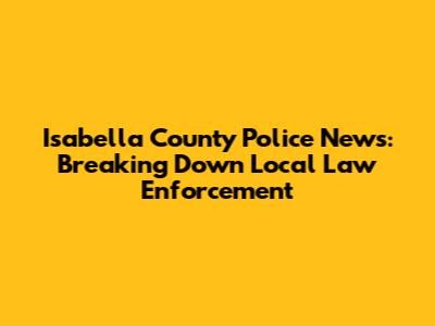 Isabella County Police News: Breaking Down Local Law Enforcement