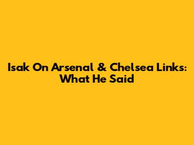 Isak On Arsenal & Chelsea Links: What He Said