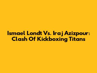 Ismael Londt Vs. Iraj Azizpour: Clash Of Kickboxing Titans
