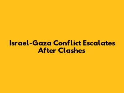Israel-Gaza Conflict Escalates After Clashes