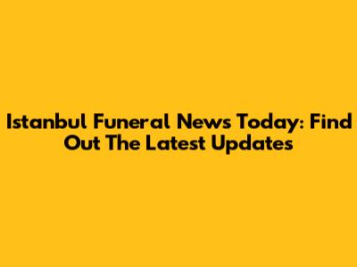 Istanbul Funeral News Today: Find Out The Latest Updates