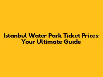 Istanbul Water Park Ticket Prices: Your Ultimate Guide