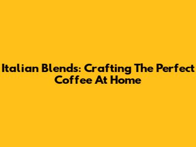 Italian Blends: Crafting The Perfect Coffee At Home