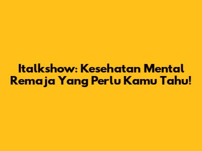 Italkshow: Kesehatan Mental Remaja Yang Perlu Kamu Tahu!