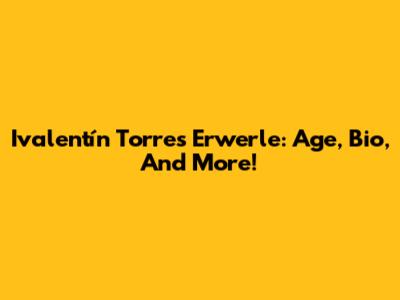 Ivalentín Torres Erwerle: Age, Bio, And More!