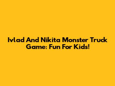 Ivlad And Nikita Monster Truck Game: Fun For Kids!