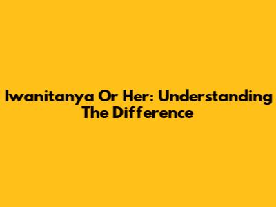 Iwanitanya Or Her: Understanding The Difference