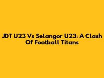 JDT U23 Vs Selangor U23: A Clash Of Football Titans