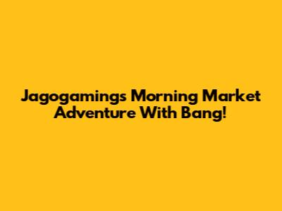 Jagogaming's Morning Market Adventure With Bang!
