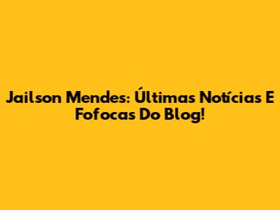 Jailson Mendes: Últimas Notícias E Fofocas Do Blog!
