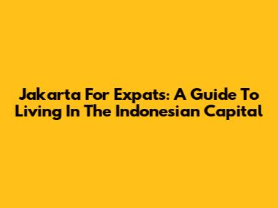 Jakarta For Expats: A Guide To Living In The Indonesian Capital