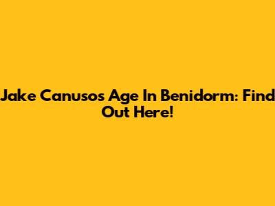 Jake Canuso's Age In Benidorm: Find Out Here!