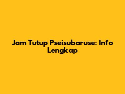 Jam Tutup Pseisubaruse: Info Lengkap