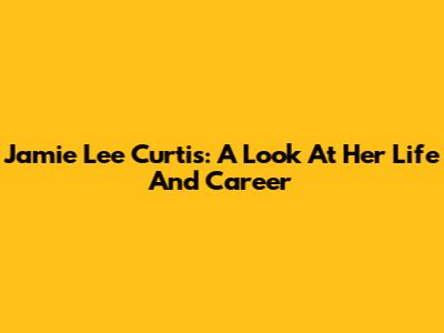 Jamie Lee Curtis: A Look At Her Life And Career
