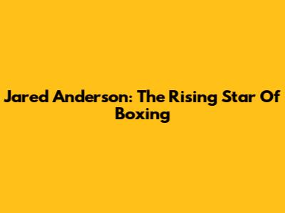Jared Anderson: The Rising Star Of Boxing