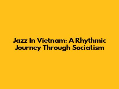 Jazz In Vietnam: A Rhythmic Journey Through Socialism