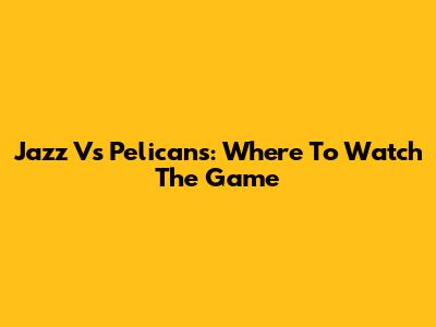 Jazz Vs Pelicans: Where To Watch The Game