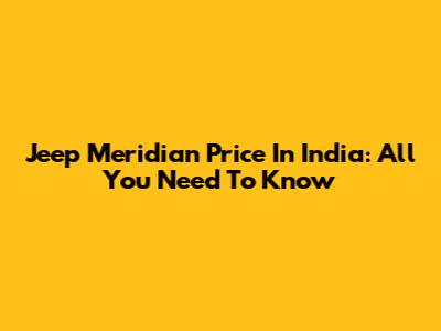Jeep Meridian Price In India: All You Need To Know