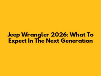 Jeep Wrangler 2026: What To Expect In The Next Generation