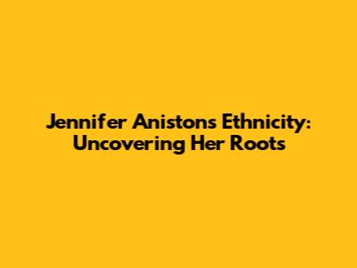 Jennifer Aniston's Ethnicity: Uncovering Her Roots
