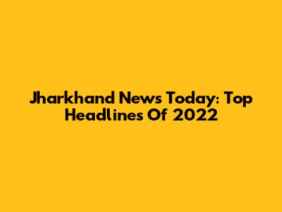 Jharkhand News Today: Top Headlines Of 2022