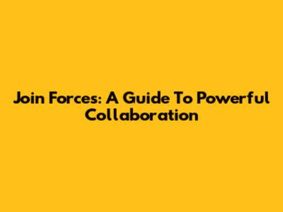 Join Forces: A Guide To Powerful Collaboration