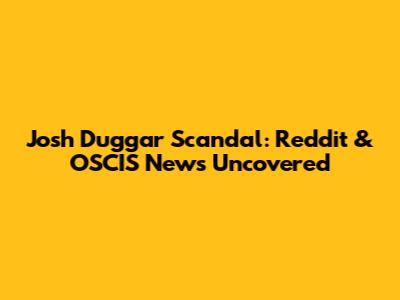 Josh Duggar Scandal: Reddit & OSCIS News Uncovered