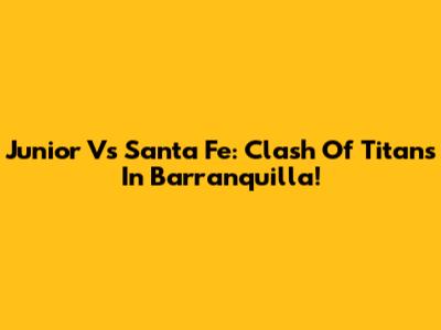 Junior Vs Santa Fe: Clash Of Titans In Barranquilla!