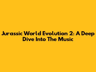 Jurassic World Evolution 2: A Deep Dive Into The Music