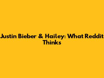 Justin Bieber & Hailey: What Reddit Thinks