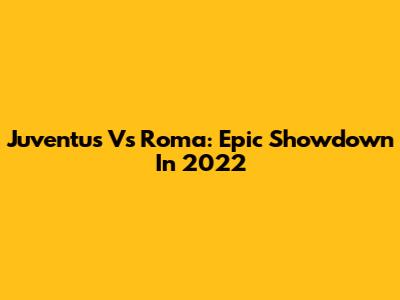 Juventus Vs Roma: Epic Showdown In 2022