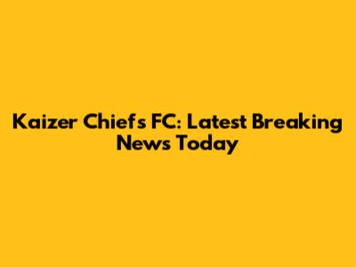 Kaizer Chiefs FC: Latest Breaking News Today