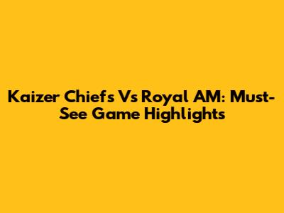 Kaizer Chiefs Vs Royal AM: Must-See Game Highlights
