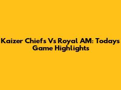 Kaizer Chiefs Vs Royal AM: Today's Game Highlights