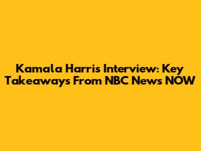 Kamala Harris Interview: Key Takeaways From NBC News NOW
