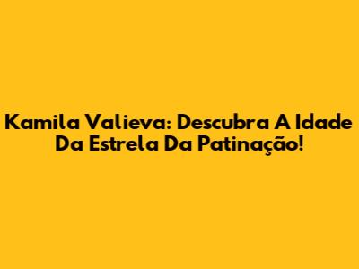 Kamila Valieva: Descubra A Idade Da Estrela Da Patinação!