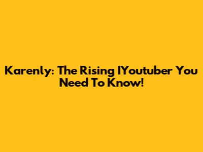 Karenly: The Rising IYoutuber You Need To Know!
