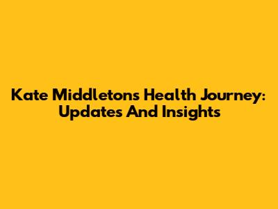 Kate Middleton's Health Journey: Updates And Insights