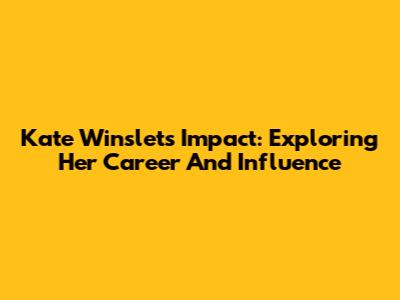 Kate Winslet's Impact: Exploring Her Career And Influence