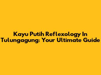Kayu Putih Reflexology In Tulungagung: Your Ultimate Guide