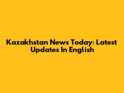 Kazakhstan News Today: Latest Updates In English