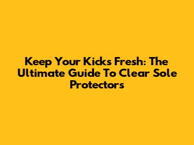 Keep Your Kicks Fresh: The Ultimate Guide To Clear Sole Protectors