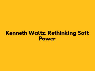 Kenneth Waltz: Rethinking Soft Power
