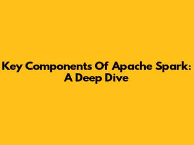 Key Components Of Apache Spark: A Deep Dive