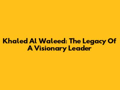 Khaled Al Waleed: The Legacy Of A Visionary Leader
