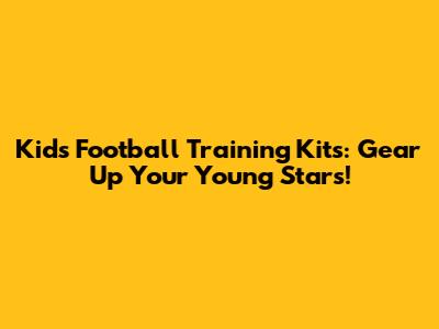 Kids Football Training Kits: Gear Up Your Young Stars!