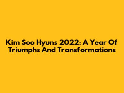 Kim Soo Hyun's 2022: A Year Of Triumphs And Transformations