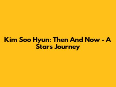 Kim Soo Hyun: Then And Now - A Star's Journey